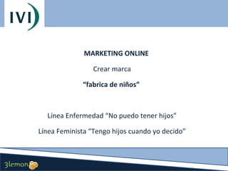 MARKETING ONLINE
Crear marca
“fabrica de niños”

Línea Enfermedad “No puedo tener hijos”
Línea Feminista “Tengo hijos cuando yo decido”

 