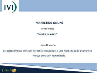 MARKETING ONLINE
Crear marca
“fabrica de niños”

Línea Donante
Estadísticamente el mayor porcentaje responde a una mala situación económica
versus donación humanitaria.

 