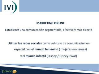 MARKETING ONLINE
Establecer una comunicación segmentada, efectiva y más directa

Utilizar las redes sociales como vehículo de comunicación en
especial con el mundo femenino ( mujeres modernas)
y el mundo infantil (Disney / Disney-Pixar)

 