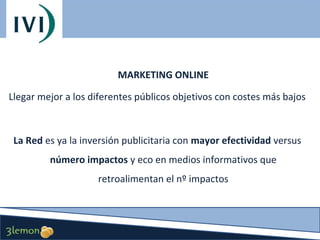MARKETING ONLINE
Llegar mejor a los diferentes públicos objetivos con costes más bajos

La Red es ya la inversión publicitaria con mayor efectividad versus
número impactos y eco en medios informativos que
retroalimentan el nº impactos

 
