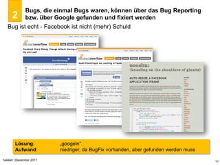 Bugs, die einmal Bugs waren, können über das Bug Reporting
      2        bzw. über Google gefunden und fixiert werden
   Bug ist echt - Facebook ist nicht (mehr) Schuld




        Lösung:            „googeln“
        Aufwand:           niedriger, da BugFix vorhanden, aber gefunden werden muss
halalati | Dezember 2011                                                               11
 