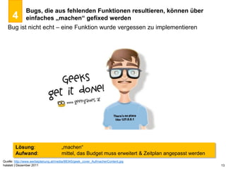 Bugs, die aus fehlenden Funktionen resultieren, können über
      4       einfaches „machen“ gefixed werden
   Bug ist nicht echt – eine Funktion wurde vergessen zu implementieren




        Lösung:                      „machen“
        Aufwand:                     mittel, das Budget muss erweitert & Zeitplan angepasst werden
Quelle: http://www.werbeplanung.at/media/88345/geek_cover_AufmacherContent.jpg
halalati | Dezember 2011                                                                             13
 
