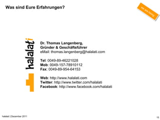 Was sind Eure Erfahrungen?




                           Dr. Thomas Langenberg,
                           Gründer & Geschäftsführer
                           eMail: thomas.langenberg@halalati.com

                           Tel: 0049-89-46221028
                           Mob: 0049-157-78910112
                           Fax: 0049-89-954-64153

                           Web: http://www.halalati.com
                           Twitter: http://www.twitter.com/halalati
                           Facebook: http://www.facebook.com/halalati




halalati | Dezember 2011                                                15
 