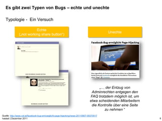 Es gibt zwei Typen von Bugs – echte und unechte

   Typologie - Ein Versuch

                          Echte
                                                                                           Unechte
               („not working share button“)




                                                                                       „… der Entzug von
                                                                                  Adminrechten entgegen den
                                                                                 FAQ trotzdem möglich ist, um
                                                                                 etwa scheidenden Mitarbeitern
                                                                                  die Kontrolle über eine Seite
                                                                                         zu nehmen “
Quelle: http://www.vol.at/facebook-bug-ermoeglicht-page-hijacking/news-20110907-09370017
halalati | Dezember 2011                                                                                          8
 