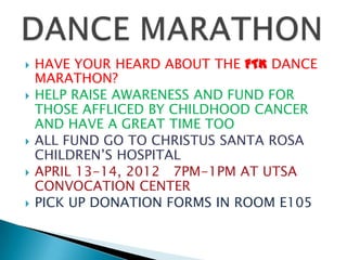    HAVE YOUR HEARD ABOUT THE FTK DANCE
    MARATHON?
   HELP RAISE AWARENESS AND FUND FOR
    THOSE AFFLICED BY CHILDHOOD CANCER
    AND HAVE A GREAT TIME TOO
   ALL FUND GO TO CHRISTUS SANTA ROSA
    CHILDREN’S HOSPITAL
   APRIL 13-14, 2012 7PM-1PM AT UTSA
    CONVOCATION CENTER
   PICK UP DONATION FORMS IN ROOM E105
 