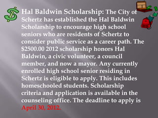Hal Baldwin Scholarship: The City of
Schertz has established the Hal Baldwin
Scholarship to encourage high school
seniors who are residents of Schertz to
consider public service as a career path. The
$2500.00 2012 scholarship honors Hal
Baldwin, a civic volunteer, a council
member, and now a mayor. Any currently
enrolled high school senior residing in
Schertz is eligible to apply. This includes
homeschooled students. Scholarship
criteria and application is available in the
counseling office. The deadline to apply is
April 30, 2012.
 