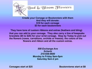 Create your Corsage or Boutonniere with them
                       And they will donate:
                       $10 for each corsage
                      $3 for each boutonniere

 They have tons of custom ribbons and extras (feathers and bling)
that you can add to your corsage. They also carry a line of keepsake
bracelets ($5 to $20) for your wrist corsage. Stop by Today to pick out
the flowers (roses, carnations, orchids or freesia), the colors of the
             flowers and ribbon and all the custom extras.


                           508 Exchange Ave
                                Schertz
                              210-658-9600
                        Monday to Friday 9am-5pm
                           Saturday 9am-2 pm


Corsages start at $25                         Boutonnieres start at $8
 