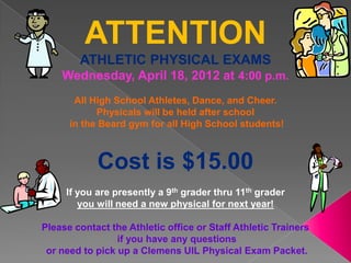 ATTENTION
        ATHLETIC PHYSICAL EXAMS
    Wednesday, April 18, 2012 at 4:00 p.m.
       All High School Athletes, Dance, and Cheer.
            Physicals will be held after school
      in the Beard gym for all High School students!



            Cost is $15.00
     If you are presently a 9th grader thru 11th grader
        you will need a new physical for next year!

Please contact the Athletic office or Staff Athletic Trainers
                 if you have any questions
 or need to pick up a Clemens UIL Physical Exam Packet.
 