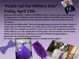 Purple Up! For Military Kids”
Friday, April 13th
April marks the nation’s “Month of the Military Child,” a time to honor youth impacted
by deployment. In celebration, Texas Operation: Military Kids (OMK), part of the 4-H
Youth Development program of Texas AgriLife Extension, invites you to join us for the
2nd annual
“Purple Up! For Military Kids.” We are encouraging everyone across the state of Texas to
wear purple on Friday, April 13th, as a visible way to show support and thank military
children for their strength and sacrifices. Purple is the color that symbolizes all branches
of the military, as it is the combination of Army green, Coast Guard blue, Air Force blue,
Marine red and Navy blue. OMK hopes everyone will take this opportunity to
appreciate and celebrate these young heroes.
Be creative….the goal is for military youth to actually see the support.
 