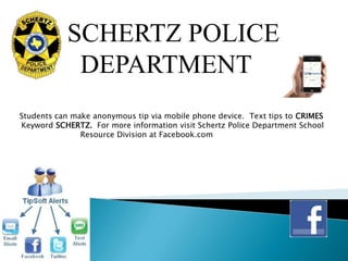 SCHERTZ POLICE
            DEPARTMENT
Students can make anonymous tip via mobile phone device. Text tips to CRIMES
Keyword SCHERTZ. For more information visit Schertz Police Department School
               Resource Division at Facebook.com
 