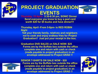 PROJECT GRADUATION
      EVENTS
Thursday, 19 April- 5:30-8:30 pm, SONIC Dinner
  Send everyone you know to buy a peel card
   worth $20 for $5 bucks and have dinner!!!

Thursday, April -From 5-8pm- is RED ROBIN
Night
 Tell your friends family, relatives and neighbors
  not to cook and enjoy endless fries for Project
  Graduation!! Just put your receipt in the box.

Graduation DVD SALES on SALE NOW- $25
 Forms are by the Buffalo box outside the office
  complete one and return with cash or check
   (made payable to project graduation) in an
    envelope addressed to Project GRAD !!

SENIOR T-SHIRTS ON SALE NOW - $20
 Forms are by the Buffalo box outside the office
  complete one and return with cash or check
   (made payable to project graduation) in an
    envelope addressed to Project GRAD !!
 