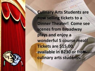 Culinary Arts Students are
now selling tickets to a
Dinner Theater! Come see
scenes from Broadway
plays and enjoy a
wonderful 5 course meal!
Tickets are $15.00,
available in B230 or from
culinary arts students.
 