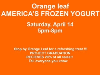 Orange leaf
AMERICA’S FROZEN YOGURT
           Saturday, April 14
               5pm-8pm


   Stop by Orange Leaf for a refreshing treat !!!
            PROJECT GRADUATION
          RECIEVES 20% of all sales!!
           Tell everyone you know
 