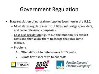 Government Regulation
• State regulation of natural monopolies (common in the U.S.).
   – Most states regulate electric utilities, natural gas providers,
     and cable television companies.
   – Cost-plus regulation: figure out the monopolists explicit
     costs and then allow them to charge that plus some
     markup.
   – Problems
       1. Often difficult to determine a firm’s costs
       2. Blunts firm’s incentive to cut costs.
 