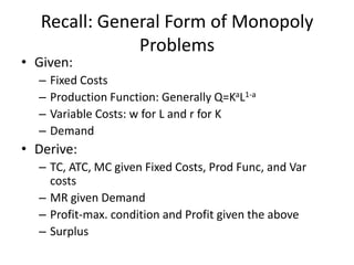 Recall: General Form of Monopoly
               Problems
• Given:
  –   Fixed Costs
  –   Production Function: Generally Q=KaL1-a
  –   Variable Costs: w for L and r for K
  –   Demand
• Derive:
  – TC, ATC, MC given Fixed Costs, Prod Func, and Var
    costs
  – MR given Demand
  – Profit-max. condition and Profit given the above
  – Surplus
 