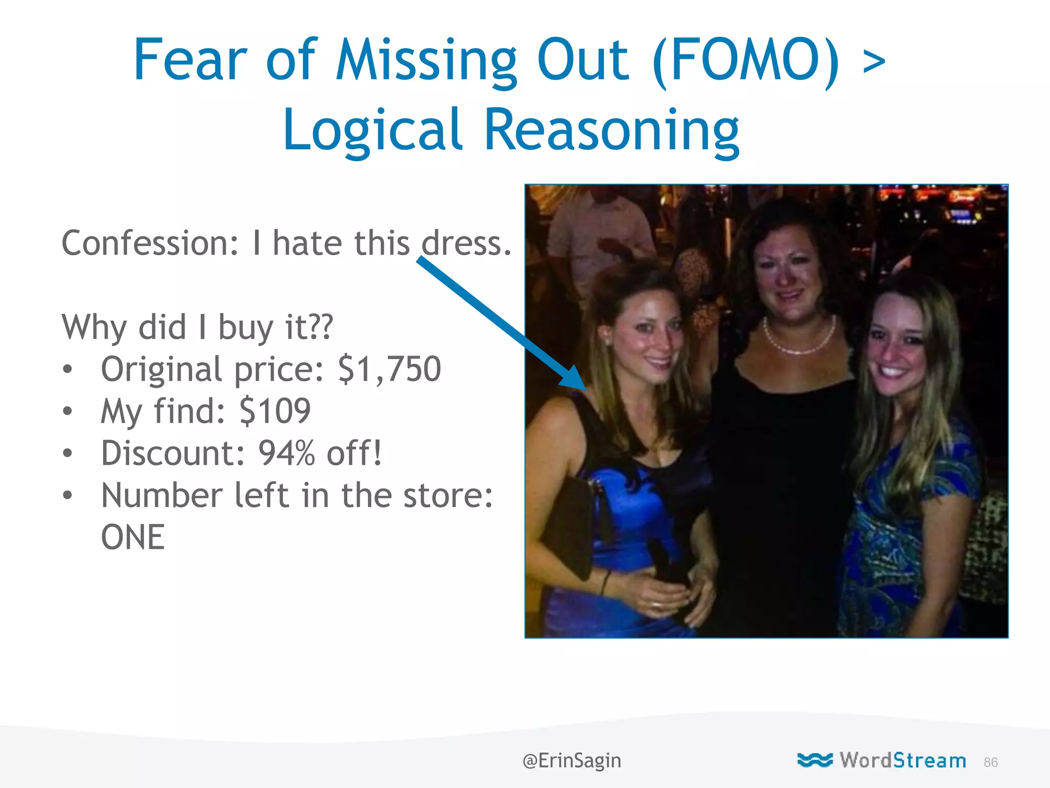 86WordStream Confidential
Fear of Missing Out (FOMO) >
Logical Reasoning
Confession: I hate this dress.
Why did I buy it??
• Original price: $1,750
• My find: $109
• Discount: 94% off!
• Number left in the store:
ONE
@ErinSagin
 