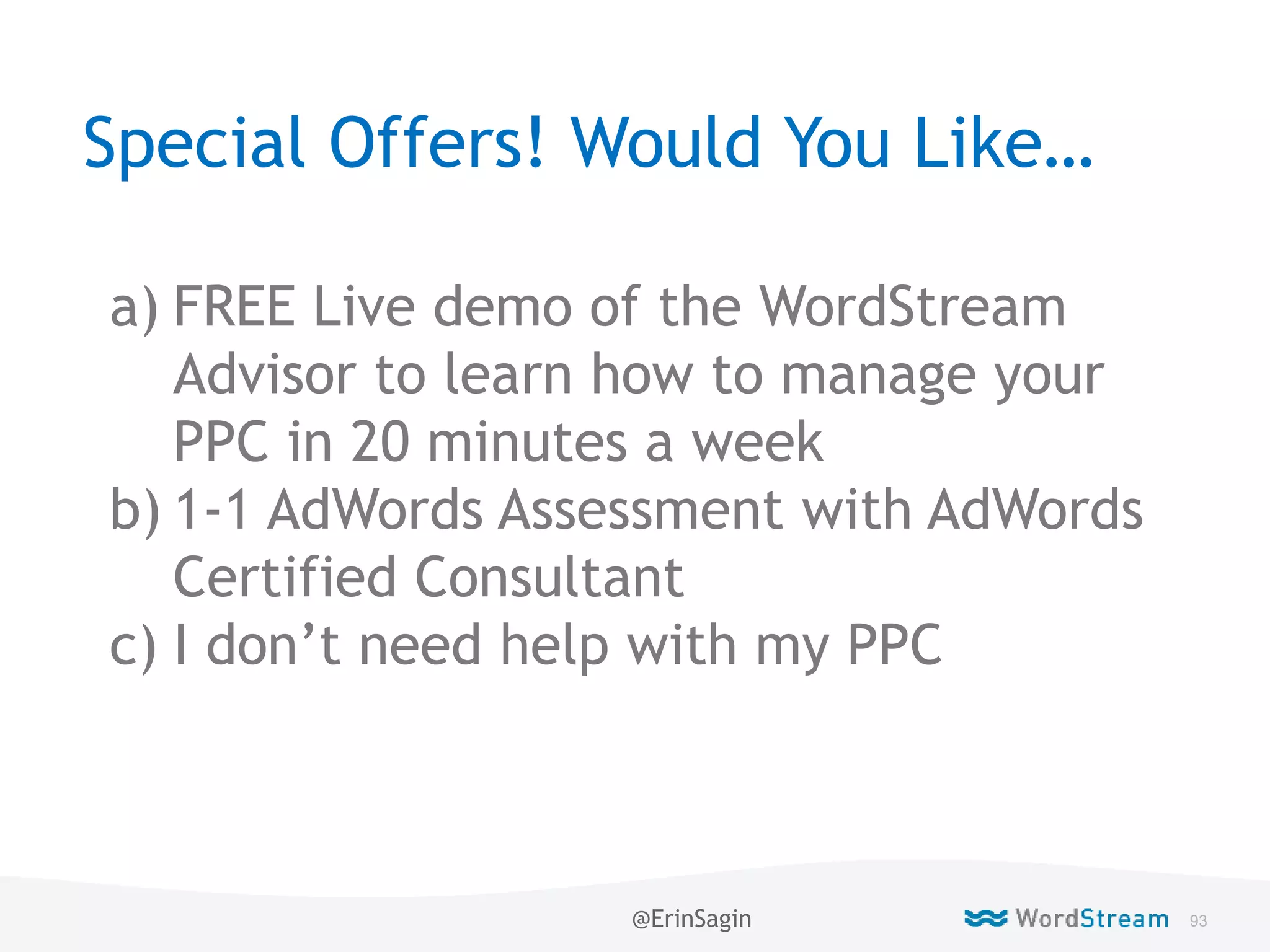 93WordStream Confidential
Special Offers! Would You Like…
a) FREE Live demo of the WordStream
Advisor to learn how to manage your
PPC in 20 minutes a week
b) 1-1 AdWords Assessment with AdWords
Certified Consultant
c) I don’t need help with my PPC
@ErinSagin
 