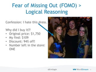 86WordStream Confidential
Fear of Missing Out (FOMO) >
Logical Reasoning
Confession: I hate this dress.
Why did I buy it??
• Original price: $1,750
• My find: $109
• Discount: 94% off!
• Number left in the store:
ONE
@ErinSagin
 