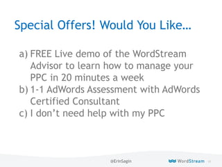 93WordStream Confidential
Special Offers! Would You Like…
a) FREE Live demo of the WordStream
Advisor to learn how to manage your
PPC in 20 minutes a week
b) 1-1 AdWords Assessment with AdWords
Certified Consultant
c) I don’t need help with my PPC
@ErinSagin
 