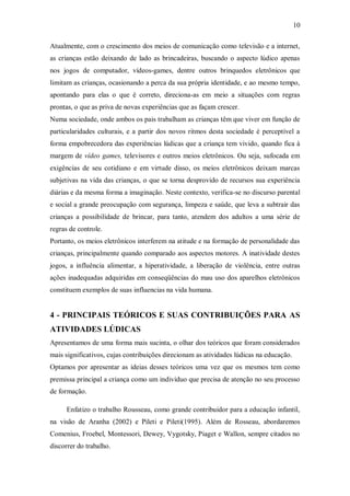10 
Atualmente, com o crescimento dos meios de comunicação como televisão e a internet, as crianças estão deixando de lado as brincadeiras, buscando o aspecto lúdico apenas nos jogos de computador, vídeos-games, dentre outros brinquedos eletrônicos que limitam as crianças, ocasionando a perca da sua própria identidade, e ao mesmo tempo, apontando para elas o que é correto, direciona-as em meio a situações com regras prontas, o que as priva de novas experiências que as façam crescer. 
Numa sociedade, onde ambos os pais trabalham as crianças têm que viver em função de particularidades culturais, e a partir dos novos ritmos desta sociedade é perceptível a forma empobrecedora das experiências lúdicas que a criança tem vivido, quando fica à margem de vídeo games, televisores e outros meios eletrônicos. Ou seja, sufocada em exigências de seu cotidiano e em virtude disso, os meios eletrônicos deixam marcas subjetivas na vida das crianças, o que se torna desprovido de recursos sua experiência diárias e da mesma forma a imaginação. Neste contexto, verifica-se no discurso parental e social a grande preocupação com segurança, limpeza e saúde, que leva a subtrair das crianças a possibilidade de brincar, para tanto, atendem dos adultos a uma série de regras de controle. 
Portanto, os meios eletrônicos interferem na atitude e na formação de personalidade das crianças, principalmente quando comparado aos aspectos motores. A inatividade destes jogos, a influência alimentar, a hiperatividade, a liberação de violência, entre outras ações inadequadas adquiridas em conseqüências do mau uso dos aparelhos eletrônicos constituem exemplos de suas influencias na vida humana. 
4 - PRINCIPAIS TEÓRICOS E SUAS CONTRIBUIÇÕES PARA AS ATIVIDADES LÚDICAS 
Apresentamos de uma forma mais sucinta, o olhar dos teóricos que foram considerados mais significativos, cujas contribuições direcionam as atividades lúdicas na educação. 
Optamos por apresentar as ideias desses teóricos uma vez que os mesmos tem como premissa principal a criança como um individuo que precisa de atenção no seu processo de formação. 
Enfatizo o trabalho Rousseau, como grande contribuidor para a educação infantil, na visão de Aranha (2002) e Pileti e Pileti(1995). Além de Rosseau, abordaremos Comenius, Froebel, Montessori, Dewey, Vygotsky, Piaget e Wallon, sempre citados no discorrer do trabalho.  