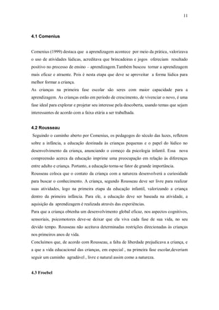11 
4.1 Comenius 
Comenius (1999) destaca que a aprendizagem acontece por meio da prática, valorizava o uso de atividades lúdicas, acreditava que brincadeiras e jogos ofereciam resultado positivo no processo de ensino – aprendizagem.Também buscou tornar a aprendizagem mais eficaz e atraente. Pois é nesta etapa que deve se aproveitar a forma lúdica para melhor formar a criança. 
As crianças na primeira fase escolar são seres com maior capacidade para a aprendizagem. As crianças estão em período de crescimento, de vivenciar o novo, é uma fase ideal para explorar e projetar seu interesse pela descoberta, usando temas que sejam interessantes de acordo com a faixa etária a ser trabalhada. 
4.2 Rousseau 
Seguindo o caminho aberto por Comenius, os pedagogos do século das luzes, refletem sobre a infância, a educação destinada às crianças pequenas e o papel do lúdico no desenvolvimento da criança, anunciando o começo da psicologia infantil. Essa nova compreensão acerca da educação imprime uma preocupação em relação às diferenças entre adulto e criança. Portanto, a educação torna-se fator de grande importância. 
Rousseau coloca que o contato da criança com a natureza desenvolverá a curiosidade para buscar o conhecimento. A criança, segundo Rousseau deve ser livre para realizar suas atividades, logo na primeira etapa da educação infantil, valorizando a criança dentro da primeira infância. Para ele, a educação deve ser baseada na atividade, a aquisição da aprendizagem é realizada através das experiências. 
Para que a criança obtenha um desenvolvimento global eficaz, nos aspectos cognitivos, sensoriais, psicomotores deve-se deixar que ela viva cada fase de sua vida, no seu devido tempo. Rousseau não aceitava determinadas restrições direcionadas às crianças nos primeiros anos de vida. 
Concluímos que, de acordo com Rousseau, a falta de liberdade prejudicava a criança, e a que a vida educacional das crianças, em especial , na primeira fase escolar,deveriam seguir um caminho agradável , livre e natural assim como a natureza. 
4.3 Froebel 
 
