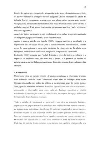 12 
Froebel foi o pioneiro a compreender a importância dos jogos e brincadeiras como fonte do desenvolvimento da criança de maneira adequada. Criador e fundador do jardim de infância. Froebel comparava a criança como uma planta, pois a mesma sendo um ser vivo precisaria de elementos fundamentais para o seu desenvolvimento como carinho e cuidados especiais desde a mais simples para que possa crescer forte , sadio e tornar-se um adulto equilibrado. 
Através do lúdico, a criança teria mais condições de viver melhor sempre acrescentando os brinquedos e jogos direcionados, livres ou espontâneos. 
Assim, o autor, e acordo com Aranha (2002), consegue perceber o significado e a importância das atividades lúdicas para o desenvolvimento sensório-motor, criando meios de para aprimorar a capacidade intelectual da criança através da relação com brinquedos estimulando a criatividade, imaginação e experiências vivenciadas. 
Kishimoto (2002) comenta que Froebel defendia o valor do lúdico na infância e a expressão de liberdade como um meio para o ensino. E a proposta de Froebel se caracterizava no caráter lúdico, pois esse era o fator determinante da aprendizagem das crianças. 
4.4 Montessori 
Montessori, criou um método próprio de ensino pesquisando e observando crianças com problemas mentais. Maria Montessori ocupa papel de destaque pelas novas técnicas introduzidas nos jardins de infância e nas primeiras séries do ensino formal. Seus jogos são atraentes e instrutivos destinados a proporcionar uma educação sensorial, estimulando a observação, entre esses materiais didáticos encontram-se objetos relacionados à coordenação motora e à visualização do tempo e do espaço, todos com formas muito diversificadas e coloridas. 
Todo o trabalho de Montessori se apóia sobre uma série de materiais didáticos, organizados em grupos: material de exercícios para a vida cotidiana, material sensorial, de linguagem, de matemática e de ciências. Os materiais compreendem quebra-cabeças, letras em madeira ou lixa, diferentes alfabeto para compor palavras, formas variadas, barra de contagem, algarismos em lixa e madeira, conjuntos de contas coloridas etc... O material é de livre escolha do aluno e seu uso ocorre a partir do ritmo de cada um. Cada tipo de material é auto-corretivo o que permite que a própria criança avalie seu  