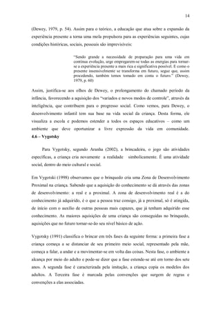 14 
(Dewey, 1979, p. 54). Assim para o teórico, a educação que atua sobre a expansão da experiência presente a torna uma mola propulsora para as experiências seguintes, cujas condições históricas, sociais, pessoais são imprevisíveis: “Sendo grande a necessidade de preparação para uma vida em contínua evolução, urge empregarem-se todas as energias para tornar- se a experiência presente a mais rica e significativa possível. E como o presente insensivelmente se transforma em futuro, segue que, assim procedendo, também temos tomado em conta o futuro.” (Dewey, 1979, p. 60) Assim, justifica-se aos olhos de Dewey, o prolongamento do chamado período da infância, favorecendo a aquisição dos “variados e novos modos de controle”, através da inteligência, que contribuem para o progresso social. Como vemos, para Dewey, o desenvolvimento infantil tem sua base na vida social da criança. Desta forma, ele visualiza a escola e podemos estender a todos os espaços educativos – como um ambiente que deve oportunizar a livre expressão da vida em comunidade. 4.6 – Vygotsky 
Para Vygotsky, segundo Aranha (2002), a brincadeira, o jogo são atividades específicas, a criança cria novamente a realidade simbolicamente. É uma atividade social, dentro do meio cultural e social. 
Em Vygotski (1998) observamos que o brinquedo cria uma Zona de Desenvolvimento Proximal na criança. Sabendo que a aquisição do conhecimento se dá através das zonas de desenvolvimento: a real e a proximal. A zona de desenvolvimento real é a do conhecimento já adquirido, é o que a pessoa traz consigo, já a proximal, só é atingida, de início com o auxílio de outras pessoas mais capazes, que já tenham adquirido esse conhecimento. As maiores aquisições de uma criança são conseguidas no brinquedo, aquisições que no futuro tornar-se-ão seu nível básico de ação. 
Vygotsky (1991) classifica o brincar em três fases da seguinte forma: a primeira fase a criança começa a se distanciar de seu primeiro meio social, representado pela mãe, começa a falar, a andar e a movimentar-se em volta das coisas. Nesta fase, o ambiente a alcança por meio do adulto e pode-se dizer que a fase estende-se até em torno dos sete anos. A segunda fase é caracterizada pela imitação, a criança copia os modelos dos adultos. A Terceira fase é marcada pelas convenções que surgem de regras e convenções a elas associadas.  