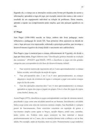 15 
Segundo ele, a criança usa as interações sociais como formas privilegiadas de acesso a informações: aprendem a regra do jogo, por exemplo, através dos outros e não como o resultado de um engajamento individual na solução de problemas. Desta maneira, aprende a regular seu comportamento pelas reações, quer elas pareçam agradáveis ou não. 
4.7 Piaget 
Jean Piaget (1896-1980) nascido na Suíça, embora não fosse pedagogo, muito influenciou a pedagogia do século XX. Suas primeiras obras aparecem na década de vinte e logo provoca viva repercussão, sobretudo a psicologia genética, que investiga o desenvolvimento cognitivo da criança desde o nascimento até a adolescência. 
Para Piaget o jogo é essencial para a criança, diferentemente de Vygotsky, ele divide o jogo por faixa etária, Piaget elaborou uma “classificação genética baseada na evolução das estruturas”. (PIAGET apud RIZZI, 1997) e classificou os jogos em três grandes categorias que correspondem às três fases do desenvolvimento infantil: 
 Fase sensório-motora (do nascimento até os 2 anos aproximadamente): a criança brinca sozinha, sem utilização da noção de regras. 
 Fase pré-operatória (dos 2 aos 5 ou 6 anos aproximadamente): as crianças adquirem a noção da existência de regras e começam a jogar com outras crianças jogos de faz-de-conta. 
 Fase das operações concretas (dos 7 aos 11 anos aproximadamente): as crianças aprendem as regras dos jogos e jogam em grupos. Esta é a fase dos jogos de regras como futebol, damas, etc. 
Assim Piaget (1975), classificou os jogos correspondendo a um tipo de estrutura mental, percebendo o jogo como uma atividade natural no ser humano. Inicialmente a atividade lúdica surge como uma série de exercícios motores simples. Sua finalidade é o próprio prazer do funcionamento, Estes exercícios consistem em repetição de gestos e movimentos simples como agitar os braços, sacudir objetos, emitir sons, caminhar, pular, correr, etc. Embora estes jogos comecem na fase maternal e durem predominantemente até os 2 anos, eles se mantém durante toda a infância e até na fase adulta. Por exemplo, andar de bicicleta, moto ou carro. Posteriormente o jogo simbólico  
