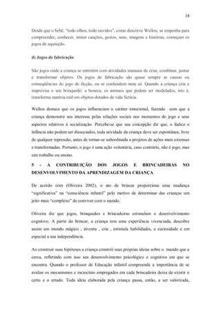 18 
Desde que o bebê, “todo olhos, todo ouvidos”, como descreve Wallon, se empenha para compreender, conhecer, imitar canções, gestos, sons, imagens e histórias, começam os jogos de aquisição. 
d) Jogos de fabricação 
São jogos onde a criança se entretém com atividades manuais de criar, combinar, juntar e transformar objetos. Os jogos de fabricação são quase sempre as causas ou conseqüências do jogo de ficção, ou se confundem num só. Quando a criança cria e improvisa o seu brinquedo: a boneca, os animais que podem ser modelados, isto é, transforma matéria real em objetos dotados de vida fictícia. 
Wallon destaca que os jogos influenciam o caráter emocional, fazendo com que a criança demonstre seu interesse pelas relações sociais nos momentos do jogo e seus aspectos relativos à socialização. Percebe-se que sua concepção diz que, o lúdico e infância não podem ser dissociados, toda atividade da criança deve ser espontânea, livre de qualquer repressão, antes de tornar-se subordinada a projetos de ações mais extensas e transformadas. Portanto, o jogo é uma ação voluntária, caso contrário, não é jogo, mas sim trabalho ou ensino. 
5 - A CONTRIBUIÇÃO DOS JOGOS E BRINCADEIRAS NO DESENVOLVIMENTO DA APRENDIZAGEM DA CRIANÇA 
De acordo com (Oliveira 2002), o ato de brincar proporciona uma mudança “significativa” na “consciência infantil” pelo motivo de determinar das crianças um jeito mais “complexo” de conviver com o mundo. 
Oliveira diz que jogos, brinquedos e brincadeiras estimulam o desenvolvimento cognitivo. A partir do brincar, a criança tem uma experiência vivenciada, descobre assim um mundo mágico , inventa , cria , estimula habilidades, a curiosidade e em especial a sua independência. 
Ao construir suas hipóteses a criança constrói suas próprias ideias sobre o mundo que a cerca, refletindo com isso seu desenvolvimento psicológico e cognitivo em que se encontra. Quando o professor de Educação infantil compreende a importância de se avaliar os mecanismos e raciocínio empregados em cada brincadeira deixa de existir o certo e o errado. Toda ideia elaborada pela criança passa, então, a ser valorizada,  