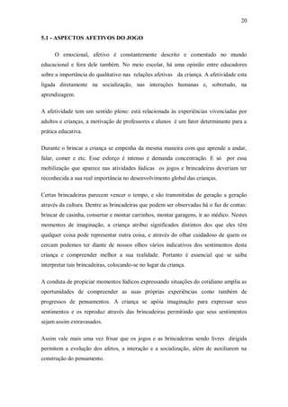 20 
5.1 - ASPECTOS AFETIVOS DO JOGO 
O emocional, afetivo é constantemente descrito e comentado no mundo educacional e fora dele também. No meio escolar, há uma opinião entre educadores sobre a importância do qualitativo nas relações afetivas da criança. A afetividade esta ligada diretamente na socialização, nas interações humanas e, sobretudo, na aprendizagem. 
A afetividade tem um sentido pleno: está relacionada às experiências vivenciadas por adultos e crianças, a motivação de professores e alunos é um fator determinante para a prática educativa. 
Durante o brincar a criança se empenha da mesma maneira com que aprende a andar, falar, comer e etc. Esse esforço é intenso e demanda concentração. E só por essa mobilização que aparece nas atividades lúdicas os jogos e brincadeiras deveriam ter reconhecida a sua real importância no desenvolvimento global das crianças. 
Certas brincadeiras parecem vencer o tempo, e são transmitidas de geração a geração através da cultura. Dentre as brincadeiras que podem ser observadas há o faz de contas: brincar de casinha, consertar e montar carrinhos, montar garagens, ir ao médico. Nestes momentos de imaginação, a criança atribui significados distintos dos que eles têm qualquer coisa pode representar outra coisa, e através do olhar cuidadoso de quem os cercam podemos ter diante de nossos olhos vários indicativos dos sentimentos desta criança e compreender melhor a sua realidade. Portanto é essencial que se saiba interpretar tais brincadeiras, colocando-se no lugar da criança. 
A conduta de propiciar momentos lúdicos expressando situações do cotidiano amplia as oportunidades de compreender as suas próprias experiências como também de progressos de pensamentos. A criança se apóia imaginação para expressar seus sentimentos e os reproduz através das brincadeiras permitindo que seus sentimentos sejam assim extravasados. 
Assim vale mais uma vez frisar que os jogos e as brincadeiras sendo livres dirigida permitem a evolução dos afetos, a interação e a socialização, além de auxiliarem na construção do pensamento.  