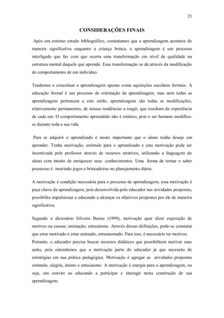 21 
CONSIDERAÇÕES FINAIS 
Após um extenso estudo bibliográfico, constatamos que a aprendizagem acontece de maneira significativa enquanto a criança brinca, a aprendizagem é um processo interligado que faz com que ocorra uma transformação em nível de qualidade na estrutura mental daquele que aprende. Essa transformação se dá através da modificação do comportamento de um indivíduo. 
Tendemos a conceituar a aprendizagem apenas como aquisições escolares formais. A educação formal é um processo de orientação da aprendizagem, mas nem todas as aprendizagens pertencem a este estilo, aprendizagens são todas as modificações, relativamente permanentes, de nossas tendências a reagir, que resultam da experiência de cada um. O comportamento apreendido não é estático, pois o ser humano modifica- se durante toda a sua vida 
Para se adquirir o aprendizado é muito importante que o aluno tenha desejo em aprender. Tenha motivação, estímulo para o aprendizado e esta motivação pode ser incentivada pelo professor através de recursos atrativos, utilizando a linguagem do aluno com intuito de enriquecer seus conhecimentos. Uma forma de tornar o saber prazeroso é inserindo jogos e brincadeiras no planejamento diário. 
A motivação é condição necessária para o processo de aprendizagem, essa motivação é peça chave da aprendizagem, pois desenvolvida pelo educador nas atividades propostas, possibilita impulsionar o educando a alcançar os objetivos propostos por ele de maneira significativa. 
Segundo o dicionário Silveira Bueno (1999), motivação quer dizer exposição de motivos ou causas; animação; entusiasmo. Através dessas definições, pode-se constatar que estar motivado é estar animado, entusiasmado. Para isso, é necessário ter motivos. 
Portanto, o educador precisa buscar recursos didáticos que possibilitem motivar suas aulas, pois entendemos que a motivação parte do educador já que necessita de estratégias em sua prática pedagógica. Motivação é agregar as atividades propostas estímulo, alegria, ânimo e entusiasmo. A motivação é energia para a aprendizagem, ou seja, um convite ao educando a participar e interagir nesta construção de sua aprendizagem.  