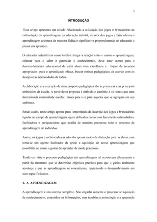 3 
INTRODUÇÃO 
Esse artigo apresenta um estudo relacionado a utilização dos jogos e brincadeiras na estimulação da aprendizagem na educação infantil, através dos jogos e brincadeiras a aprendizagem acontece de maneira lúdica e significativa proporcionando ao educando o prazer em aprender. 
O educador infantil tem como tarefas: dirigir a relação entre o ensino e aprendizagem; orientar para o saber e gerenciar o conhecimento, deve estar atento para o desenvolvimento educacional de cada aluno com excelência e dispor de recursos apropriados para o aprendizado eficaz, buscar rotinas pedagógicas de acordo com os desejos e as necessidades de todos. 
A elaboração e a execução de uma proposta pedagógica são as primeiras e as principais atribuições da escola. A partir desta proposta é definido o caminho e os rumos que uma determinada comunidade escolar busca para si e para aqueles que se agregam em seu ambiente. 
Sendo assim, neste artigo aponta para importância da inserção dos jogos e brincadeiras ligadas ao campo da aprendizagem sejam utilizadas como uma ferramenta estimuladora, facilitadora e enriquecedora que auxilia de maneira prazerosa todo o processo de aprendizagem do indivíduo. 
Assim, os jogos e as brincadeiras não são apenas meios de distração para o aluno, mas torna-se um agente facilitador de apoio a aquisição de novas aprendizagens que possibilita ao aluno o gostar de aprender de modo prazeroso. 
Tendo em vista o processo pedagógico tais aprendizagens só acontecem eficazmente a partir do momento que se determine objetivos precisos para que o ganho realmente aconteça e que as aprendizagens se concretizem, respeitando o desenvolvimento em suas especificidades. 
1. A APRENDIZAGEM 
A aprendizagem é um sistema complexo. Não engloba somente o processo de aquisição de conhecimentos, conteúdos ou informações, mas também a assimilação e a apreensão  