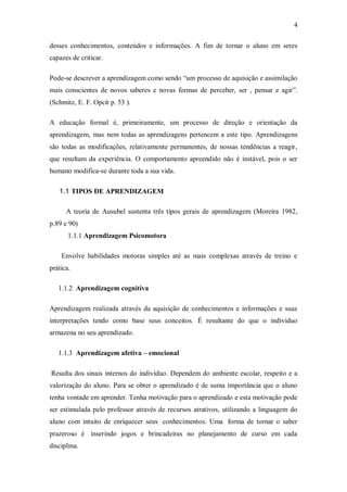 4 
desses conhecimentos, conteúdos e informações. A fim de tornar o aluno em seres capazes de criticar. 
Pode-se descrever a aprendizagem como sendo “um processo de aquisição e assimilação mais conscientes de novos saberes e novas formas de perceber, ser , pensar e agir”. (Schmitz, E. F. Opcit p. 53 ). 
A educação formal é, primeiramente, um processo de direção e orientação da aprendizagem, mas nem todas as aprendizagens pertencem a este tipo. Aprendizagens são todas as modificações, relativamente permanentes, de nossas tendências a reagir, que resultam da experiência. O comportamento apreendido não é instável, pois o ser humano modifica-se durante toda a sua vida. 
1.1 TIPOS DE APRENDIZAGEM 
A teoria de Ausubel sustenta três tipos gerais de aprendizagem (Moreira 1982, p.89 e 90) 
1.1.1 Aprendizagem Psicomotora 
Envolve habilidades motoras simples até as mais complexas através de treino e prática. 
1.1.2 Aprendizagem cognitiva 
Aprendizagem realizada através da aquisição de conhecimentos e informações e suas interpretações tendo como base seus conceitos. É resultante do que o individuo armazena no seu aprendizado. 
1.1.3 Aprendizagem afetiva – emocional 
Resulta dos sinais internos do indivíduo. Dependem do ambiente escolar, respeito e a valorização do aluno. Para se obter o aprendizado é de suma importância que o aluno tenha vontade em aprender. Tenha motivação para o aprendizado e esta motivação pode ser estimulada pelo professor através de recursos atrativos, utilizando a linguagem do aluno com intuito de enriquecer seus conhecimentos. Uma forma de tornar o saber prazeroso é inserindo jogos e brincadeiras no planejamento de curso em cada disciplina.  
