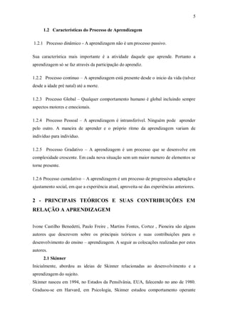 5 
1.2 Características do Processo de Aprendizagem 
1.2.1 Processo dinâmico - A aprendizagem não é um processo passivo. 
Sua característica mais importante é a atividade daquele que aprende. Portanto a aprendizagem só se faz através da participação do aprendiz. 
1.2.2 Processo continuo – A aprendizagem está presente desde o inicio da vida (talvez desde a idade pré natal) até a morte. 
1.2.3 Processo Global – Qualquer comportamento humano é global incluindo sempre aspectos motores e emocionais. 
1.2.4 Processo Pessoal – A aprendizagem é intransferível. Ninguém pode aprender pelo outro. A maneira de aprender e o próprio ritmo da aprendizagem variam de indivíduo para indivíduo. 
1.2.5 Processo Gradativo – A aprendizagem é um processo que se desenvolve em complexidade crescente. Em cada nova situação sem um maior numero de elementos se torne presente. 
1.2.6 Processo cumulativo – A aprendizagem é um processo de progressiva adaptação e ajustamento social, em que a experiência atual, aproveita-se das experiências anteriores. 
2 - PRINCIPAIS TEÓRICOS E SUAS CONTRIBUIÇÕES EM RELAÇÃO A APRENDIZAGEM 
Ivone Castilho Benedetti, Paulo Freire , Martins Fontes, Cortez , Pioneira são alguns autores que descrevem sobre os principais teóricos e suas contribuições para o desenvolvimento do ensino – aprendizagem. A seguir as colocações realizadas por estes autores. 
2.1 Skinner 
Inicialmente, abordou as ideias de Skinner relacionadas ao desenvolvimento e a aprendizagem do sujeito. 
Skinner nasceu em 1994, no Estados da Pensilvânia, EUA, falecendo no ano de 1980. Graduou-se em Harvard, em Psicologia, Skinner estudou comportamento operante  