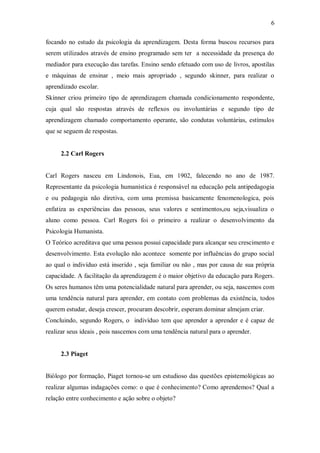 6 
focando no estudo da psicologia da aprendizagem. Desta forma buscou recursos para serem utilizados através de ensino programado sem ter a necessidade da presença do mediador para execução das tarefas. Ensino sendo efetuado com uso de livros, apostilas e máquinas de ensinar , meio mais apropriado , segundo skinner, para realizar o aprendizado escolar. 
Skinner criou primeiro tipo de aprendizagem chamada condicionamento respondente, cuja qual são respostas através de reflexos ou involuntárias e segundo tipo de aprendizagem chamado comportamento operante, são condutas voluntárias, estímulos que se seguem de respostas. 
2.2 Carl Rogers 
Carl Rogers nasceu em Lindonois, Eua, em 1902, falecendo no ano de 1987. Representante da psicologia humanística é responsável na educação pela antipedagogia e ou pedagogia não diretiva, com uma premissa basicamente fenomenologica, pois enfatiza as experiências das pessoas, seus valores e sentimentos,ou seja,visualiza o aluno como pessoa. Carl Rogers foi o primeiro a realizar o desenvolvimento da Psicologia Humanista. 
O Teórico acreditava que uma pessoa possui capacidade para alcançar seu crescimento e desenvolvimento. Esta evolução não acontece somente por influências do grupo social ao qual o indivíduo está inserido , seja familiar ou não , mas por causa de sua própria capacidade. A facilitação da aprendizagem é o maior objetivo da educação para Rogers. Os seres humanos têm uma potencialidade natural para aprender, ou seja, nascemos com uma tendência natural para aprender, em contato com problemas da existência, todos querem estudar, deseja crescer, procuram descobrir, esperam dominar almejam criar. 
Concluindo, segundo Rogers, o indivíduo tem que aprender a aprender e é capaz de realizar seus ideais , pois nascemos com uma tendência natural para o aprender. 
2.3 Piaget 
Biólogo por formação, Piaget tornou-se um estudioso das questões epistemológicas ao realizar algumas indagações como: o que é conhecimento? Como aprendemos? Qual a relação entre conhecimento e ação sobre o objeto?  