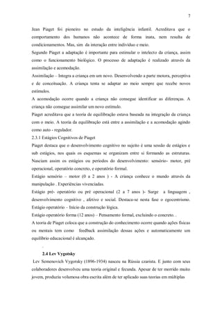 7 
Jean Piaget foi pioneiro no estudo da inteligência infantil. Acreditava que o comportamento dos humanos não acontece de forma inata, nem resulta de condicionamentos. Mas, sim da interação entre indivíduo e meio. 
Segundo Piaget a adaptação é importante para estimular o intelecto da criança, assim como o funcionamento biológico. O processo de adaptação é realizado através da assimilação e acomodação. 
Assimilação – Integra a criança em um novo. Desenvolvendo a parte motora, perceptiva e de conceituação. A criança tenta se adaptar ao meio sempre que recebe novos estímulos. 
A acomodação ocorre quando a criança não consegue identificar as diferenças. A criança não consegue assimilar um novo estímulo. 
Piaget acreditava que a teoria de equilibração estava baseada na integração da criança com o meio. A teoria da equilibração está entre a assimilação e a acomodação agindo como auto - regulador. 
2.3.1 Estágios Cognitivos de Piaget 
Piaget destaca que o desenvolvimento cognitivo no sujeito é uma sessão de estágios e sub estágios, nos quais os esquemas se organizam entre si formando as estruturas. Nasciam assim os estágios ou períodos do desenvolvimento: sensório- motor, pré operacional, operatório concreto, e operatório formal. 
Estágio sensório – motor (0 a 2 anos ) - A criança conhece o mundo através da manipulação . Experiências vivenciadas. 
Estágio pré- operatório ou pré operacional (2 a 7 anos )- Surge a linguagem , desenvolvimento cognitivo , afetivo e social. Destaca-se nesta fase o egocentrismo. Estágio operatório – Início da construção lógica. 
Estágio operatório forma (12 anos) – Pensamento formal, excluindo o concreto. . 
A teoria de Piaget coloca que a construção do conhecimento ocorre quando ações físicas ou mentais tem como feedback assimilação dessas ações e automaticamente um equilíbrio educacional é alcançado. 
. 
2.4 Lev Vygotsky 
Lev Semenovich Vygotsky (1896-1934) nasceu na Rússia czarista. E junto com seus colaboradores desenvolveu uma teoria original e fecunda. Apesar de ter morrido muito jovem, produziu volumosa obra escrita além de ter aplicado suas teorias em múltiplas  
