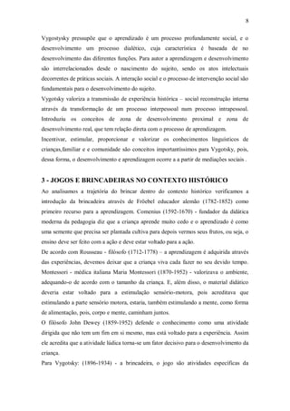 8 
Vygostysky pressupõe que o aprendizado é um processo profundamente social, e o desenvolvimento um processo dialético, cuja característica é baseada de no desenvolvimento das diferentes funções. Para autor a aprendizagem e desenvolvimento são interrelacionados desde o nascimento do sujeito, sendo os atos intelectuais decorrentes de práticas sociais. A interação social e o processo de intervenção social são fundamentais para o desenvolvimento do sujeito. 
Vygotsky valoriza a transmissão de experiência histórica – social reconstrução interna através da transformação de um processo interpessoal num processo intrapessoal. Introduziu os conceitos de zona de desenvolvimento proximal e zona de desenvolvimento real, que tem relação direta com o processo de aprendizagem. 
Incentivar, estimular, proporcionar e valorizar os conhecimentos linguísticos de crianças,familiar e e comunidade são conceitos importantíssimos para Vygotsky, pois, dessa forma, o desenvolvimento e aprendizagem ocorre a a partir de mediações sociais . 
3 - JOGOS E BRINCADEIRAS NO CONTEXTO HISTÓRICO 
Ao analisamos a trajetória do brincar dentro do contexto histórico verificamos a introdução da brincadeira através de Fröebel educador alemão (1782-1852) como primeiro recurso para a aprendizagem. Comenius (1592-1670) - fundador da didática moderna da pedagogia diz que a criança aprende muito cedo e o aprendizado é como uma semente que precisa ser plantada cultiva para depois vermos seus frutos, ou seja, o ensino deve ser feito com a ação e deve estar voltado para a ação. 
De acordo com Rousseau - filósofo (1712-1778) – a aprendizagem é adquirida através das experiências, devemos deixar que a criança viva cada fazer no seu devido tempo. Montessori - médica italiana Maria Montessori (1870-1952) - valorizava o ambiente, adequando-o de acordo com o tamanho da criança. E, além disso, o material didático deveria estar voltado para a estimulação sensório-motora, pois acreditava que estimulando a parte sensório motora, estaria, também estimulando a mente, como forma de alimentação, pois, corpo e mente, caminham juntos. 
O filósofo John Dewey (1859-1952) defende o conhecimento como uma atividade dirigida que não tem um fim em si mesmo, mas está voltado para a experiência. Assim ele acredita que a atividade lúdica torna-se um fator decisivo para o desenvolvimento da criança. Para Vygotsky: (1896-1934) - a brincadeira, o jogo são atividades específicas da  