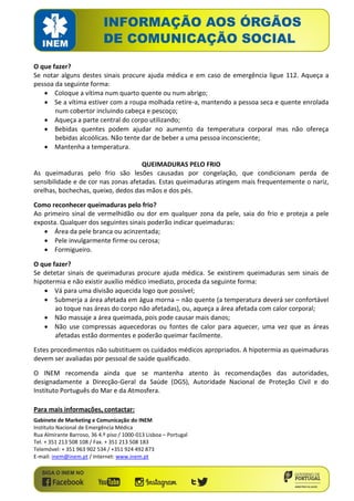 O que fazer? 
Se notar alguns destes sinais procure ajuda médica e em caso de emergência ligue 112. Aqueça a pessoa da seguinte forma: 
 Coloque a vítima num quarto quente ou num abrigo; 
 Se a vítima estiver com a roupa molhada retire-a, mantendo a pessoa seca e quente enrolada num cobertor incluindo cabeça e pescoço; 
 Aqueça a parte central do corpo utilizando; 
 Bebidas quentes podem ajudar no aumento da temperatura corporal mas não ofereça bebidas alcoólicas. Não tente dar de beber a uma pessoa inconsciente; 
 Mantenha a temperatura. 
QUEIMADURAS PELO FRIO 
As queimaduras pelo frio são lesões causadas por congelação, que condicionam perda de sensibilidade e de cor nas zonas afetadas. Estas queimaduras atingem mais frequentemente o nariz, orelhas, bochechas, queixo, dedos das mãos e dos pés. 
Como reconhecer queimaduras pelo frio? 
Ao primeiro sinal de vermelhidão ou dor em qualquer zona da pele, saia do frio e proteja a pele exposta. Qualquer dos seguintes sinais poderão indicar queimaduras: 
 Área da pele branca ou acinzentada; 
 Pele invulgarmente firme ou cerosa; 
 Formigueiro. 
O que fazer? 
Se detetar sinais de queimaduras procure ajuda médica. Se existirem queimaduras sem sinais de hipotermia e não existir auxílio médico imediato, proceda da seguinte forma: 
 Vá para uma divisão aquecida logo que possível; 
 Submerja a área afetada em água morna – não quente (a temperatura deverá ser confortável ao toque nas áreas do corpo não afetadas), ou, aqueça a área afetada com calor corporal; 
 Não massaje a área queimada, pois pode causar mais danos; 
 Não use compressas aquecedoras ou fontes de calor para aquecer, uma vez que as áreas afetadas estão dormentes e poderão queimar facilmente. 
Estes procedimentos não substituem os cuidados médicos apropriados. A hipotermia as queimaduras devem ser avaliadas por pessoal de saúde qualificado. 
O INEM recomenda ainda que se mantenha atento às recomendações das autoridades, designadamente a Direcção-Geral da Saúde (DGS), Autoridade Nacional de Proteção Civil e do Instituto Português do Mar e da Atmosfera. 
Para mais informações, contactar: 
Gabinete de Marketing e Comunicação do INEM 
Instituto Nacional de Emergência Médica 
Rua Almirante Barroso, 36 4.º piso / 1000-013 Lisboa – Portugal 
Tel. + 351 213 508 108 / Fax. + 351 213 508 183 
Telemóvel: + 351 963 902 534 / +351 924 492 873 
E-mail: inem@inem.pt / Internet: www.inem.pt 

