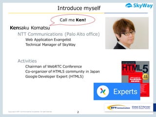 Copyright © NTT Communications Corporation. All right reserved.
Introduce  myself
2
Kensaku Komatsu
NTT  Communications  (Palo  Alto  office)
Web  Application  Evangelist
Technical  Manager  of  SkyWay
Activities
Chairman  of  WebRTC Conference
Co-‐‑‒organizer  of  HTML5  community  in  Japan
Google  Developer  Expert  (HTML5)
Call me Ken!
 