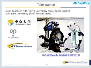 Copyright © NTT Communications Corporation. All right reserved.
Telexistence
21
(https://youtu.be/KoC1iTOmYTg)
Joint Research with Tokyo University (Prof. Tachi, Inami)
and Keio University (Prof. Minamizawa)
 