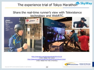 Copyright © NTT Communications Corporation. All right reserved.
The  experience  trial  of  Tokyo  Marathon
22
Share  the  real-‐‑‒time  runnerʼ’s  view  with  Telexistence
technology  and  WebRTC.    
http://corp.asics.com/jp/press/article/2016-02-24
(news release from asics)
http://www.kmd.keio.ac.jp/jp/information/2016/03/kmd-4.html
(news release from Keio University)
 