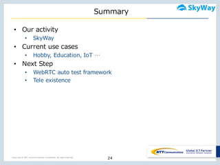 Copyright © NTT Communications Corporation. All right reserved.
Summary
• Our  activity
• SkyWay
• Current  use  cases
• Hobby,  Education,  IoT …
• Next  Step
• WebRTC auto  test  framework
• Tele  existence
24
 