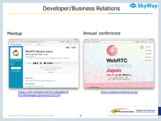 Copyright © NTT Communications Corporation. All right reserved.
Developer/Business  Relations
7
http://webrtcconference.jp/
Meetup Annual conference
https://44145dc9ce5b767cd2eb8b76
83.doorkeeper.jp/events/33154
 
