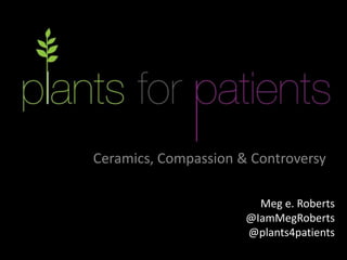Ceramics, Compassion & Controversy
Meg e. Roberts
@IamMegRoberts
@plants4patients
 