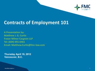 Contracts of Employment 101
A Presentation by:
Matthew J. G. Curtis
Fraser Milner Casgrain LLP
Tel: (604) 691-6461
Email: Matthew.Curtis@fmc-law.com


Thursday April 19, 2012
Vancouver, B.C.



                                    1
 