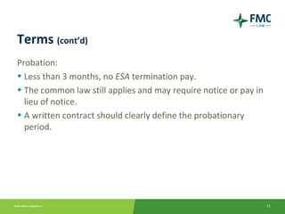Terms (cont’d)
Probation:
• Less than 3 months, no ESA termination pay.
• The common law still applies and may require notice or pay in
  lieu of notice.
• A written contract should clearly define the probationary
  period.




                                                                  11
 