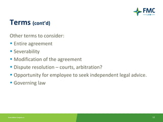 Terms (cont’d)
Other terms to consider:
• Entire agreement
• Severability
• Modification of the agreement
• Dispute resolution – courts, arbitration?
• Opportunity for employee to seek independent legal advice.
• Governing law




                                                               12
 