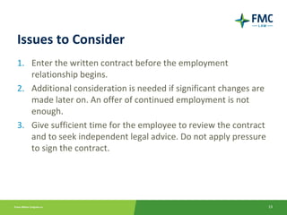 Issues to Consider
1. Enter the written contract before the employment
   relationship begins.
2. Additional consideration is needed if significant changes are
   made later on. An offer of continued employment is not
   enough.
3. Give sufficient time for the employee to review the contract
   and to seek independent legal advice. Do not apply pressure
   to sign the contract.




                                                                   13
 