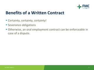 Benefits of a Written Contract
• Certainty, certainty, certainty!
• Severance obligations
• Otherwise, an oral employment contract can be enforceable in
  case of a dispute.




                                                                 3
 