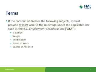 Terms
• If the contract addresses the following subjects, it must
  provide at least what is the minimum under the applicable law
  such as the B.C. Employment Standards Act (“ESA”):
   –   Vacation
   –   Wages
   –   Termination
   –   Hours of Work
   –   Leaves of Absence




                                                                  5
 